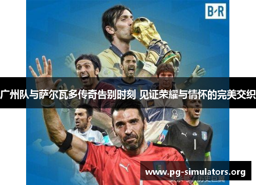 广州队与萨尔瓦多传奇告别时刻 见证荣耀与情怀的完美交织 广州队与萨尔瓦多传奇告别时刻 见证荣耀与情怀的完美交织