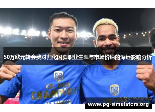 50万欧元转会费对归化国脚职业生涯与市场价值的深远影响分析 50万欧元转会费对归化国脚职业生涯与市场价值的深远影响分析