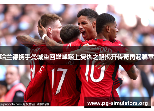 哈兰德携手曼城重回巅峰踏上复仇之路揭开传奇再起篇章 哈兰德携手曼城重回巅峰踏上复仇之路揭开传奇再起篇章