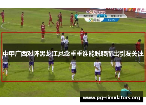 中甲广西对阵黑龙江悬念重重谁能脱颖而出引发关注 中甲广西对阵黑龙江悬念重重谁能脱颖而出引发关注