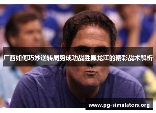 广西如何巧妙逆转局势成功战胜黑龙江的精彩战术解析 广西如何巧妙逆转局势成功战胜黑龙江的精彩战术解析