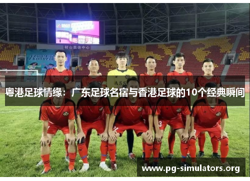 粤港足球情缘:广东足球名宿与香港足球的10个经典瞬间 粤港足球情缘:广东足球名宿与香港足球的10个经典瞬间