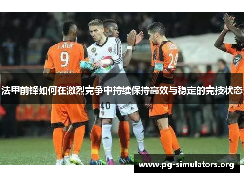 法甲前锋如何在激烈竞争中持续保持高效与稳定的竞技状态